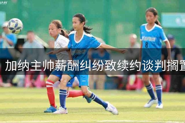 加纳主帅薪酬纠纷致续约谈判搁置