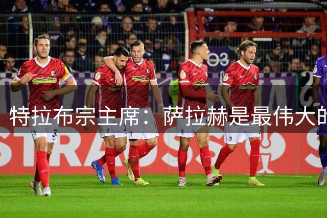 特拉布宗主席：萨拉赫是最伟大的穆斯林球员，我们的球迷热爱他