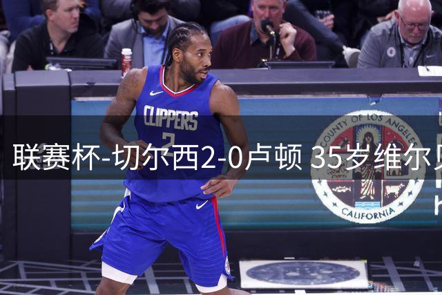 联赛杯-切尔西2-0卢顿 35岁维尔贝克蓝军处子球 埃斯特旺造乌龙